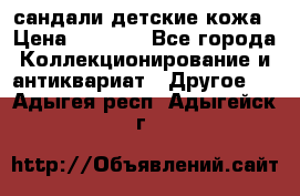 сандали детские кожа › Цена ­ 2 000 - Все города Коллекционирование и антиквариат » Другое   . Адыгея респ.,Адыгейск г.
